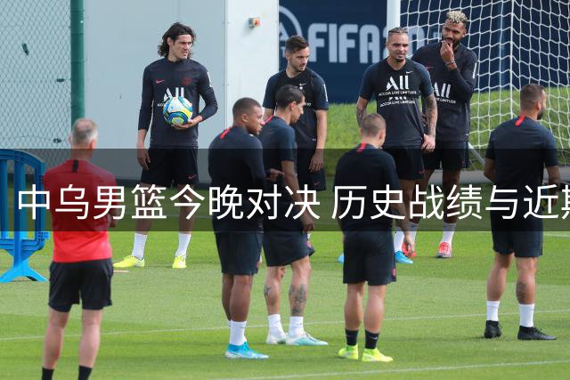 中乌男篮今晚对决 历史战绩与近期表现盘点