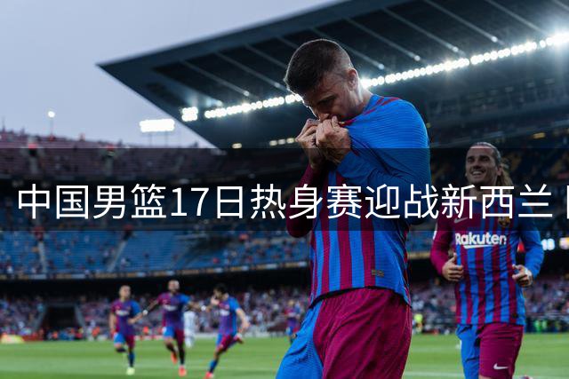中国男篮17日热身赛迎战新西兰 阵容调整胡金秋回归