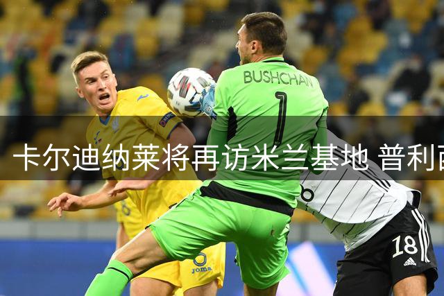 卡尔迪纳莱将再访米兰基地 普利西奇即将恢复合练