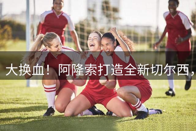 大换血！阿隆索打造全新切尔西，一口气要清洗12人，两大王牌在列