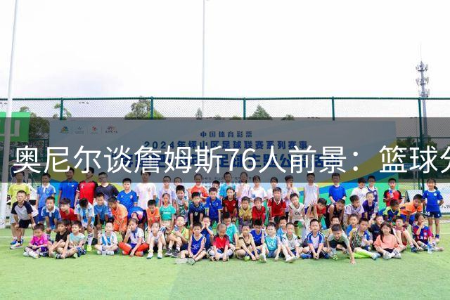 奥尼尔谈詹姆斯76人前景：篮球分配成关键 湖人传奇定位第二梯队