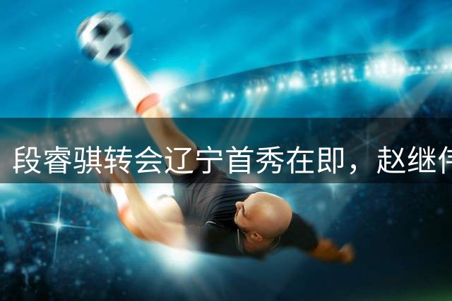 段睿骐转会辽宁首秀在即，赵继伟伤缺夏季联赛