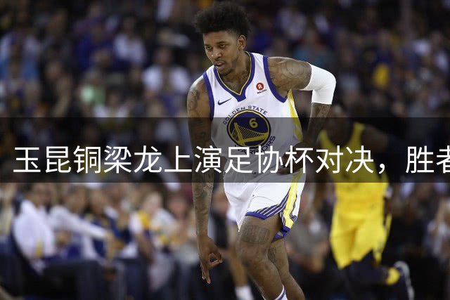 玉昆铜梁龙上演足协杯对决，胜者晋级半决赛战大连