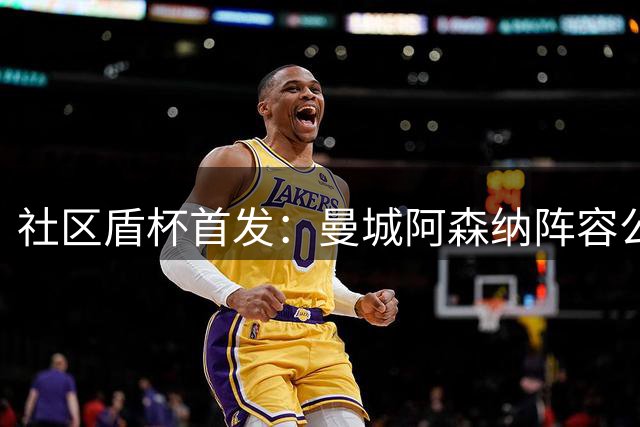 社区盾杯首发：曼城阿森纳阵容公布，哈兰德领衔